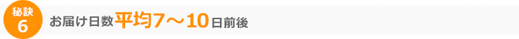 秘訣6 お届け日数平均7～10日前後